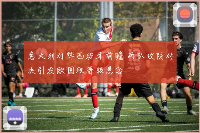 意大利对阵西班牙前瞻 两队攻防对决引发欧国联晋级悬念