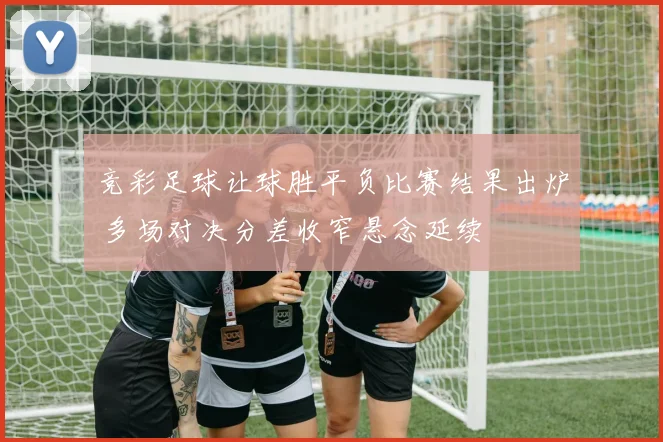 竞彩足球让球胜平负比赛结果出炉 多场对决分差收窄悬念延续