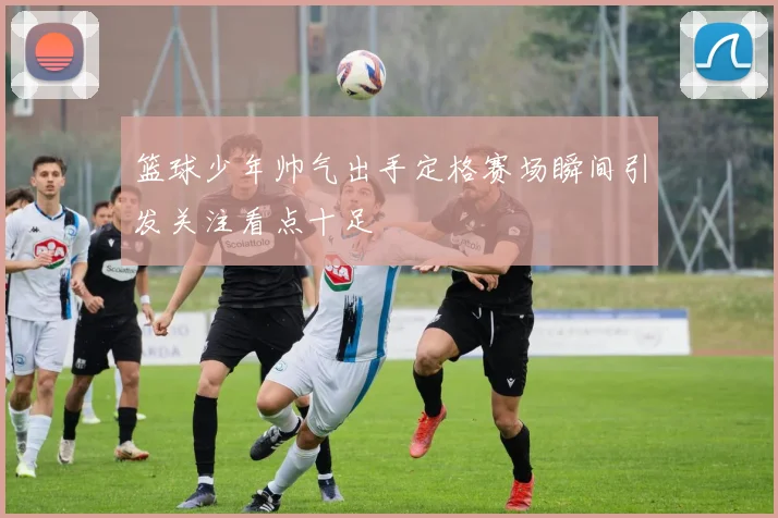 篮球少年帅气出手定格赛场瞬间引发关注看点十足