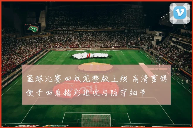 篮球比赛回放完整版上线 高清剪辑便于回看精彩进攻与防守细节