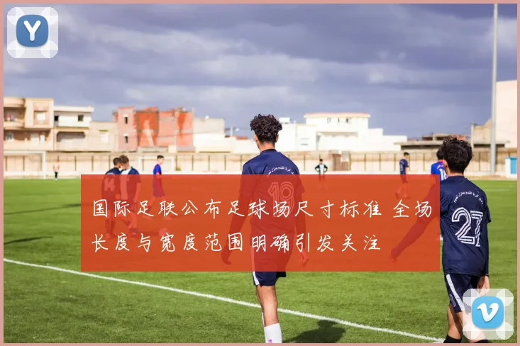 国际足联公布足球场尺寸标准 全场长度与宽度范围明确引发关注