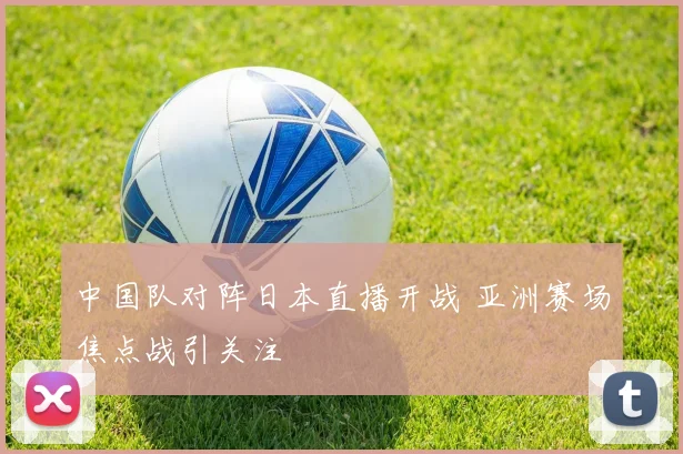 中国队对阵日本直播开战 亚洲赛场焦点战引关注