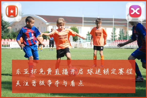 东亚杯免费直播开启 球迷锁定赛程关注晋级争夺与看点