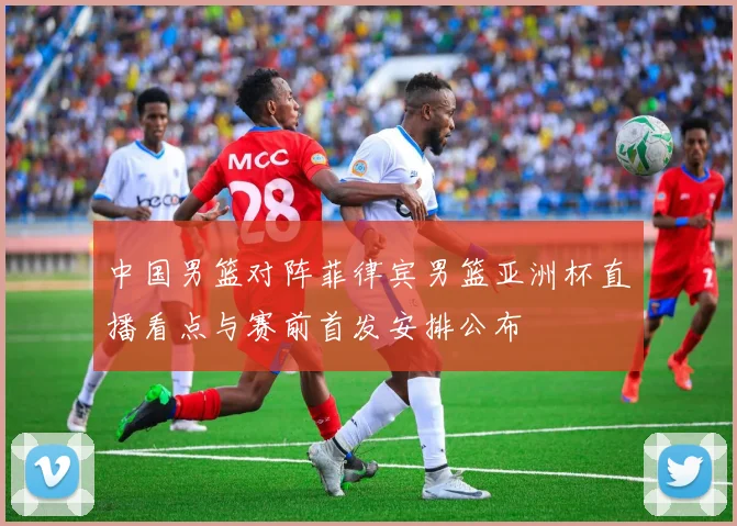 中国男篮对阵菲律宾男篮亚洲杯直播看点与赛前首发安排公布