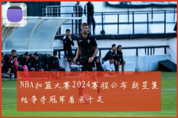 NBA扣篮大赛2024赛程公布 新星集结争夺冠军看点十足