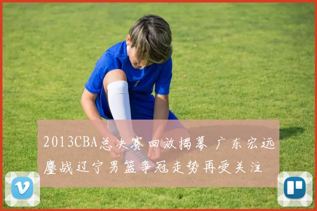2013CBA总决赛回放揭幕 广东宏远鏖战辽宁男篮争冠走势再受关注