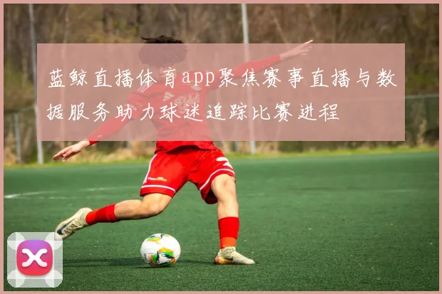 蓝鲸直播体育app聚焦赛事直播与数据服务助力球迷追踪比赛进程