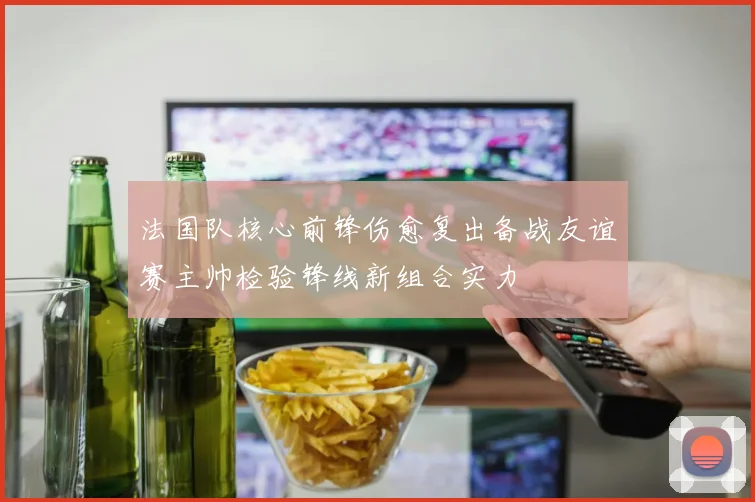 法国队核心前锋伤愈复出备战友谊赛主帅检验锋线新组合实力