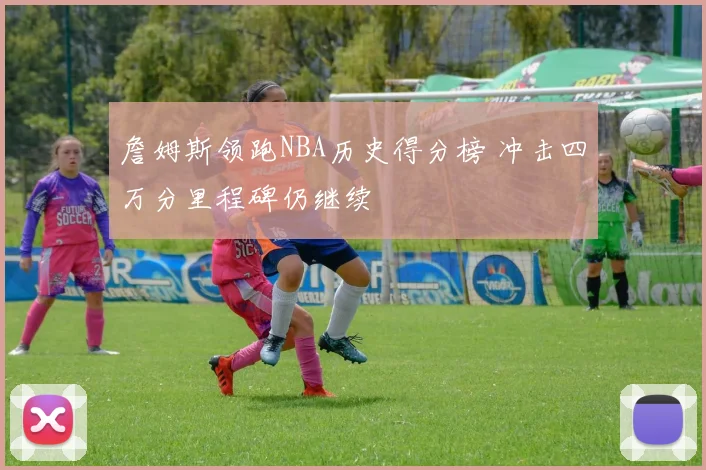 詹姆斯领跑NBA历史得分榜 冲击四万分里程碑仍继续