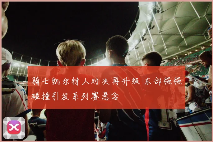 骑士凯尔特人对决再升级 东部强强碰撞引发系列赛悬念