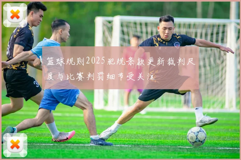 篮球规则2025犯规条款更新裁判尺度与比赛判罚细节受关注