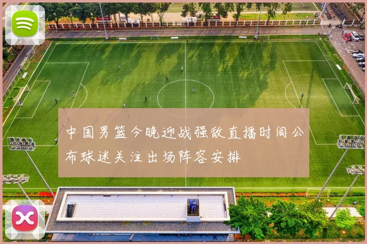 中国男篮今晚迎战强敌直播时间公布球迷关注出场阵容安排