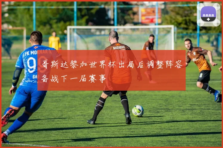 哥斯达黎加世界杯出局后调整阵容备战下一届赛事