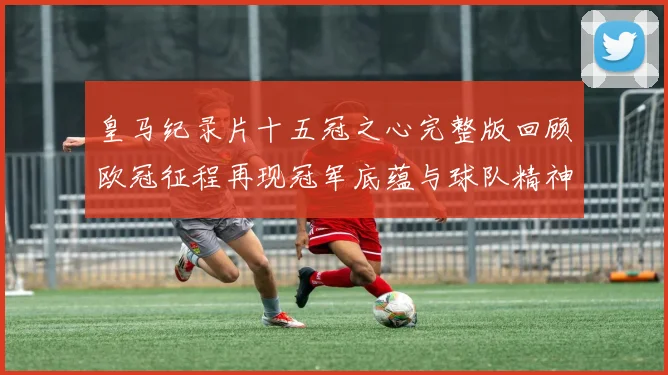 皇马纪录片十五冠之心完整版回顾欧冠征程再现冠军底蕴与球队精神