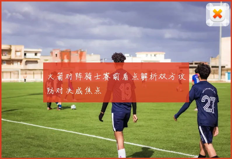 火箭对阵骑士赛前看点解析双方攻防对决成焦点