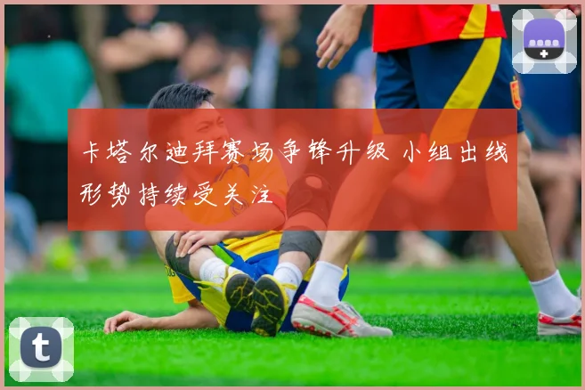 卡塔尔迪拜赛场争锋升级 小组出线形势持续受关注