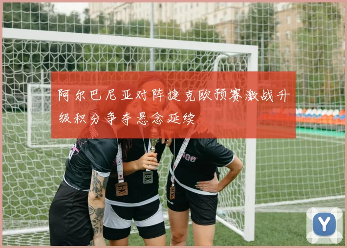 阿尔巴尼亚对阵捷克欧预赛激战升级积分争夺悬念延续