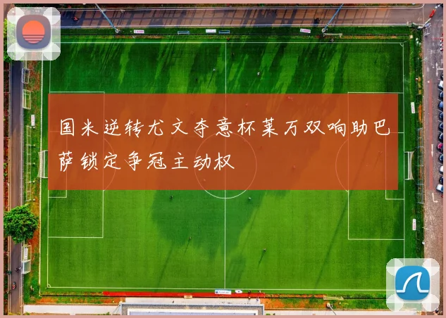 国米逆转尤文夺意杯莱万双响助巴萨锁定争冠主动权