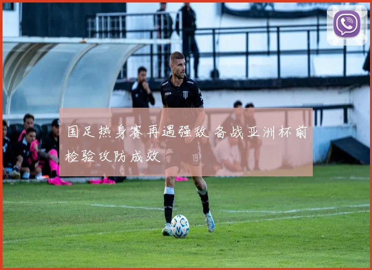 国足热身赛再遇强敌 备战亚洲杯前检验攻防成效