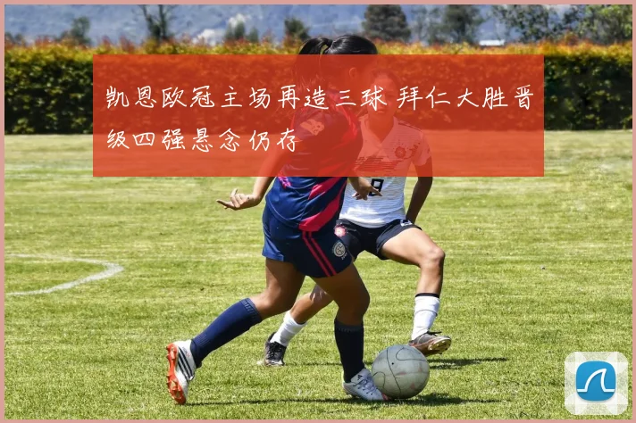 凯恩欧冠主场再造三球 拜仁大胜晋级四强悬念仍存