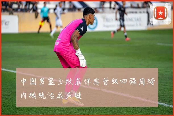 中国男篮击败菲律宾晋级四强周琦内线统治成关键
