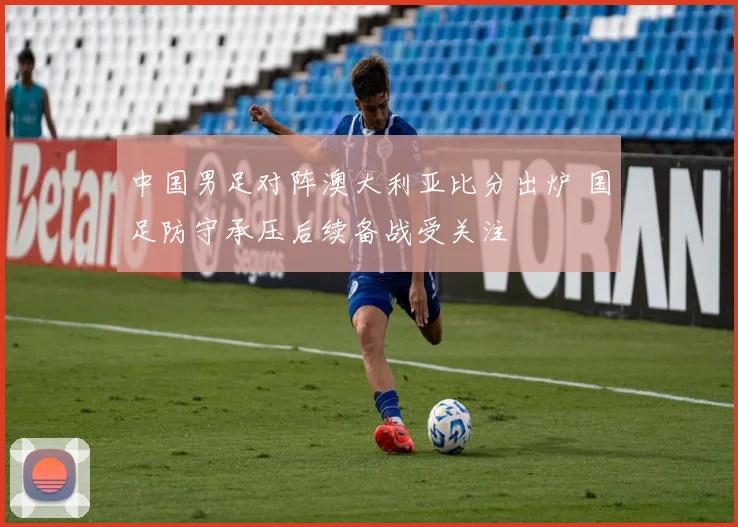 中国男足对阵澳大利亚比分出炉 国足防守承压后续备战受关注