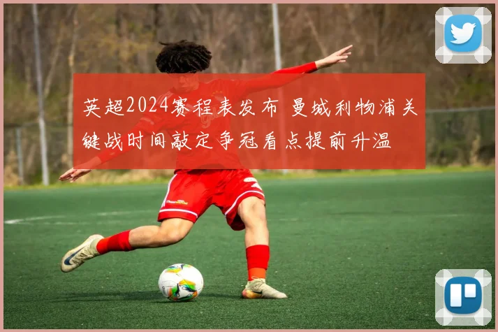 英超2024赛程表发布 曼城利物浦关键战时间敲定争冠看点提前升温
