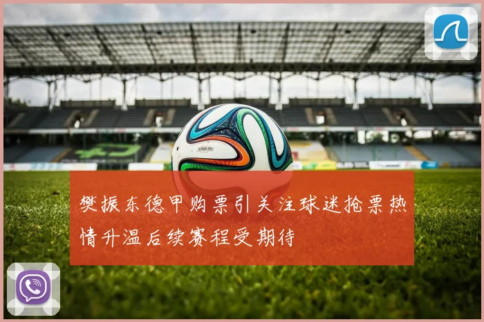 樊振东德甲购票引关注球迷抢票热情升温后续赛程受期待